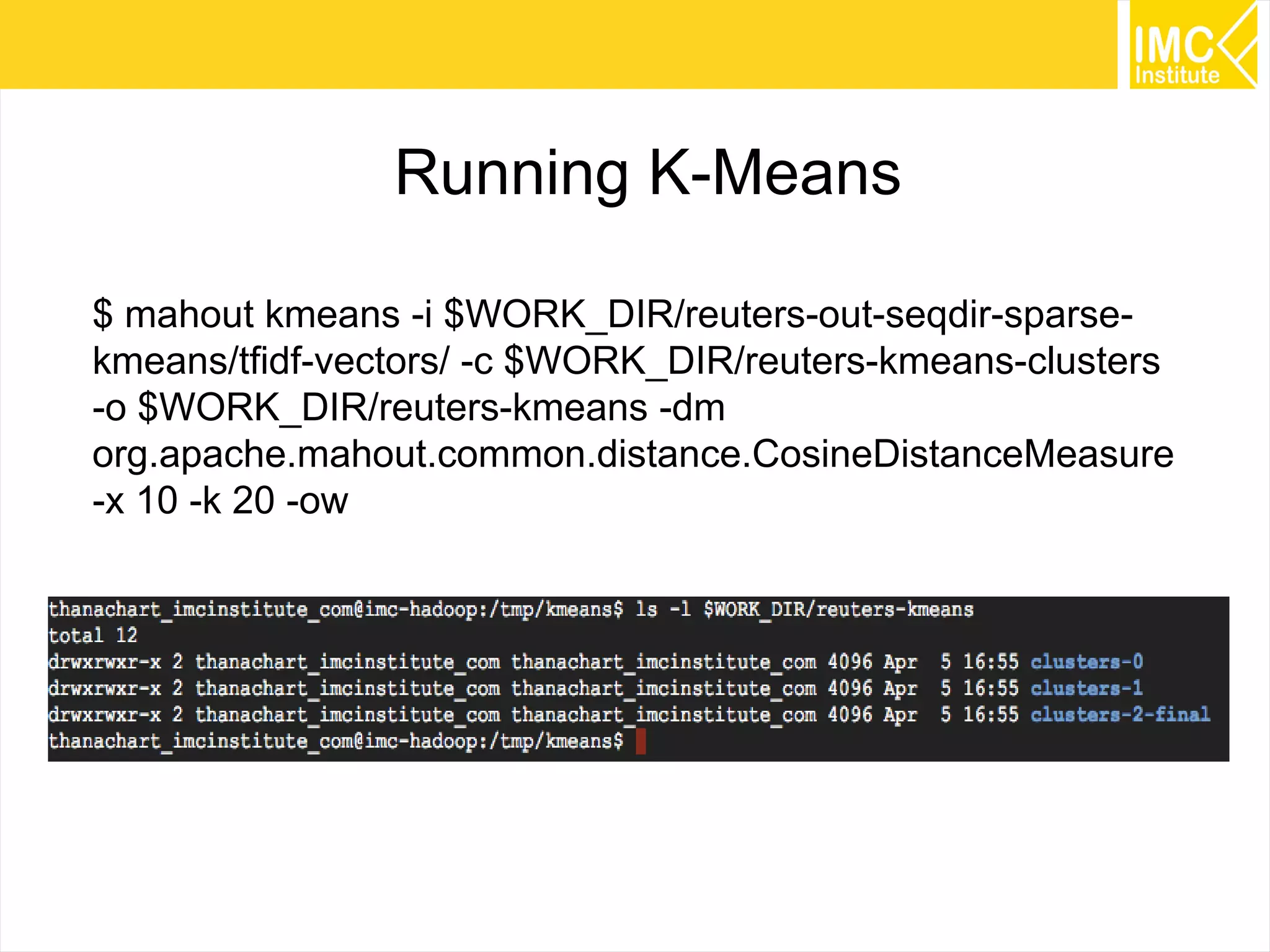 71
Running K-Means
$ mahout kmeans -i $WORK_DIR/reuters-out-seqdir-sparse-
kmeans/tfidf-vectors/ -c $WORK_DIR/reuters-kmeans-clusters
-o $WORK_DIR/reuters-kmeans -dm
org.apache.mahout.common.distance.CosineDistanceMeasure
-x 10 -k 20 -ow
 
