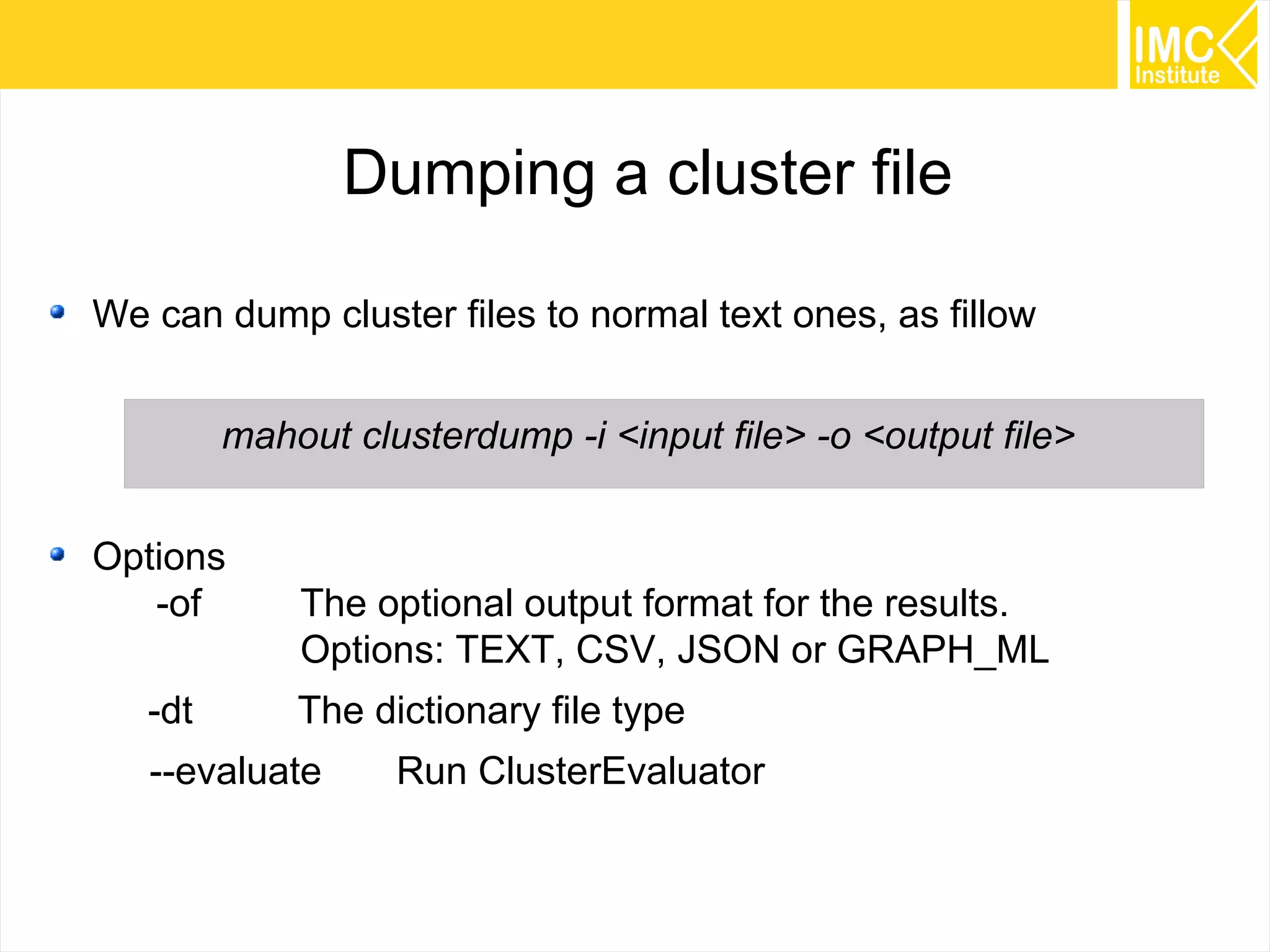 75
Dumping a cluster file
We can dump cluster files to normal text ones, as fillow
mahout clusterdump -i <input file> -o <output file>
Options
-of The optional output format for the results.
Options: TEXT, CSV, JSON or GRAPH_ML
-dt The dictionary file type
--evaluate Run ClusterEvaluator
 