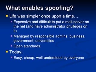 What enables spoofing? Life was simpler once upon a time… Expensive and difficult to put a mail-server on the net (and have administrator privileges on it) Managed by responsible admins: business, government, universities Open standards Today: Easy, cheap, well-understood by everyone 