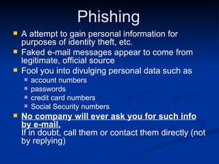 Phishing A attempt to gain personal information for purposes of identity theft, etc. Faked e-mail messages appear to come from legitimate, official source Fool you into divulging personal data such as account numbers passwords credit card numbers Social Security numbers No company will ever ask you for such info by e-mail.   If in doubt, call them or contact them directly (not by replying) 