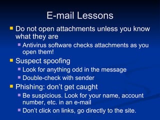 E-mail Lessons Do not open attachments unless you know what they are Antivirus software checks attachments as you open them! Suspect spoofing Look for anything odd in the message Double-check with sender Phishing: don’t get caught Be suspicious. Look for your name, account number, etc. in an e-mail Don’t click on links, go directly to the site. 