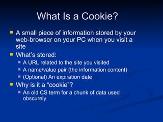 What Is a Cookie? A small piece of information stored by your web-browser on your PC when you visit a site What’s stored: A URL related to the site you visited A name/value pair (the information content) (Optional) An expiration date Why is it a “cookie”?  An old CS term for a chunk of data used obscurely 