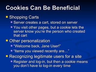Cookies Can Be Beneficial Shopping Carts Server creates a cart, stored on server You visit other pages, but a cookie lets the server know you’re the person who created that cart Other personalization “Welcome back, Jane User!” “Items you viewed recently are…” Recognizing legitimate users for a site Register and log-in, but then a cookie means you don’t have to log-in every time 