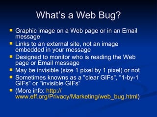 What’s a Web Bug? Graphic image on a Web page or in an Email message Links to an external site, not an image embedded in your message Designed to monitor who is reading the Web page or Email message May be invisible (size 1 pixel by 1 pixel) or not Sometimes knowns as a "clear GIFs", "1-by-1 GIFs" or "invisible GIFs“ (More info:  http:// www.eff.org/Privacy/Marketing/web_bug.html ) 