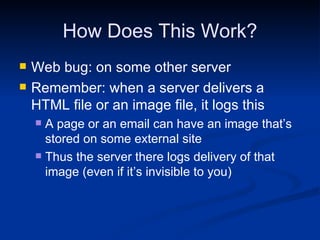 How Does This Work? Web bug: on some other server Remember: when a server delivers a HTML file or an image file, it logs this A page or an email can have an image that’s stored on some external site Thus the server there logs delivery of that image (even if it’s invisible to you) 