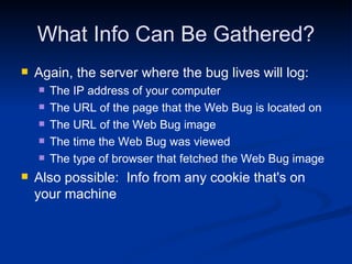 What Info Can Be Gathered? Again, the server where the bug lives will log: The IP address of your computer  The URL of the page that the Web Bug is located on The URL of the Web Bug image The time the Web Bug was viewed The type of browser that fetched the Web Bug image Also possible:  Info from any cookie that's on your machine 