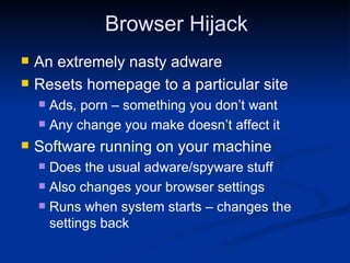 Browser Hijack An extremely nasty adware Resets homepage to a particular site Ads, porn – something you don’t want Any change you make doesn’t affect it Software running on your machine Does the usual adware/spyware stuff Also changes your browser settings Runs when system starts – changes the settings back 