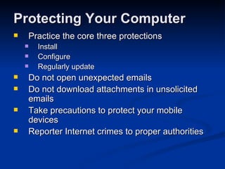 Protecting Your Computer Practice the core three protections  Install Configure Regularly update  Do not open unexpected emails  Do not download attachments in unsolicited emails  Take precautions to protect your mobile devices  Reporter Internet crimes to proper authorities  