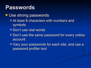 Passwords Use strong passwords At least 8 characters with numbers and symbols Don’t use real words Don’t use the same password for every online account Vary your passwords for each site, and use a password profiler tool 