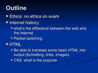 Outline Ethics: no ethics on exam Internet history:  what’s the difference between the web and the Internet Packet switching HTML Be able to translate some basic HTML into output (formatting, links, images) CSS: what is the purpose 