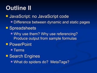 Outline II JavaScript: no JavaScript code Difference between dynamic and static pages Spreadsheets Why use them? Why use referencing?  Produce output from sample formulas PowerPoint Terms Search Engines What do spiders do?  MetaTags? 