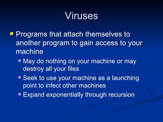 Viruses Programs that attach themselves to another program to gain access to your machine May do nothing on your machine or may destroy all your files Seek to use your machine as a launching point to infect other machines Expand exponentially through recursion 