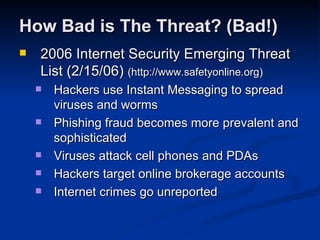 How Bad is The Threat? (Bad!) 2006 Internet Security Emerging Threat List (2/15/06)  (http://www.safetyonline.org) Hackers use Instant Messaging to spread viruses and worms  Phishing fraud becomes more prevalent and sophisticated  Viruses attack cell phones and PDAs  Hackers target online brokerage accounts  Internet crimes go unreported  