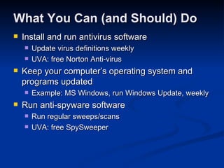What You Can (and Should) Do Install and run antivirus software Update virus definitions weekly UVA: free Norton Anti-virus Keep your computer’s operating system and programs updated Example: MS Windows, run Windows Update, weekly Run anti-spyware software Run regular sweeps/scans UVA: free SpySweeper 