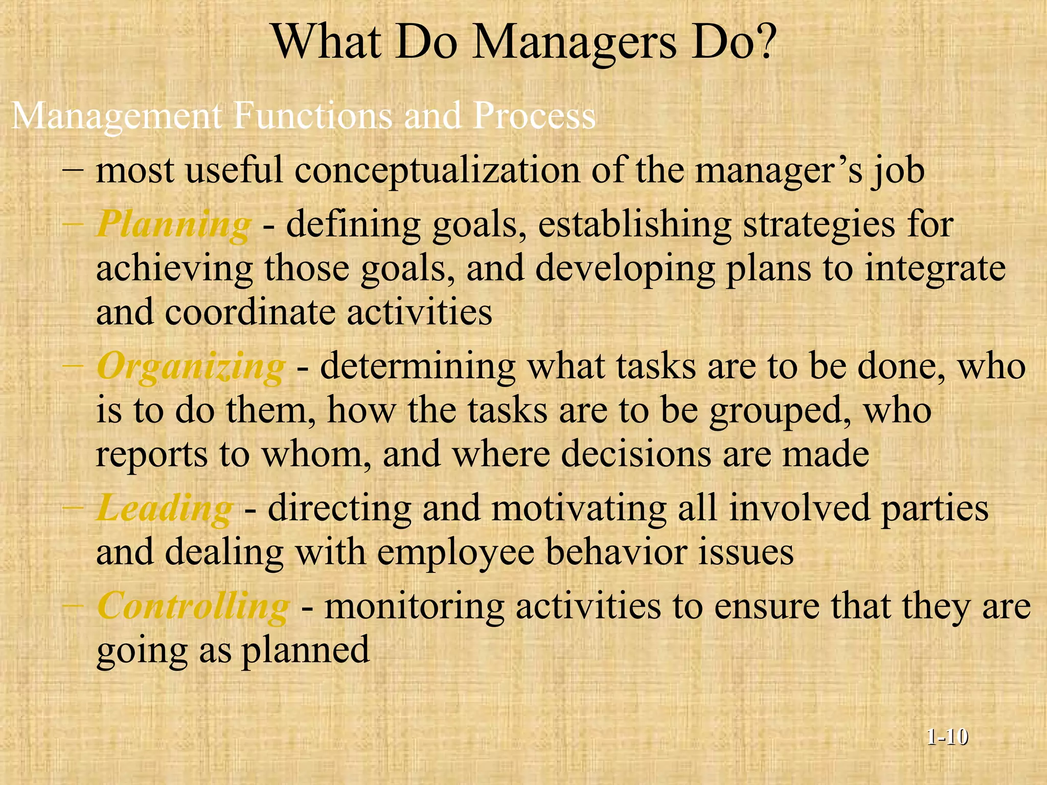 What Do Managers Do?
Management Functions and Process
– most useful conceptualization of the manager’s job
– Planning - defining goals, establishing strategies for
achieving those goals, and developing plans to integrate
and coordinate activities
– Organizing - determining what tasks are to be done, who
is to do them, how the tasks are to be grouped, who
reports to whom, and where decisions are made
– Leading - directing and motivating all involved parties
and dealing with employee behavior issues
– Controlling - monitoring activities to ensure that they are
going as planned
1-1-1010
 