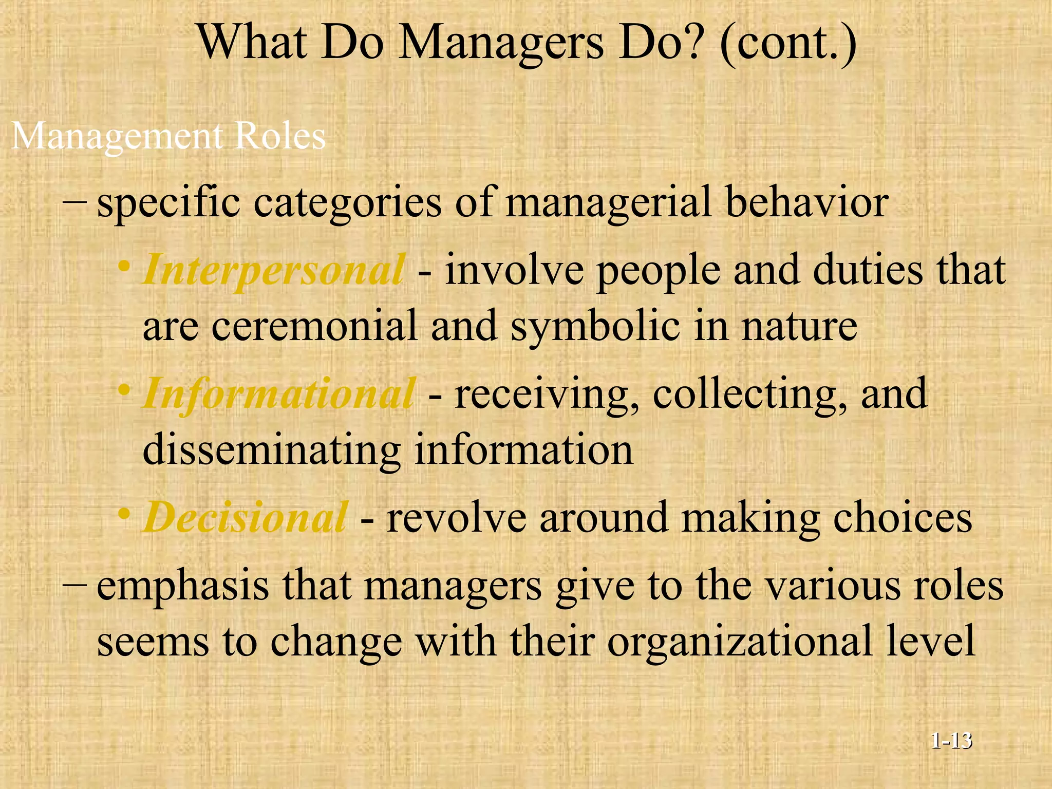 What Do Managers Do? (cont.)
Management Roles
– specific categories of managerial behavior
• Interpersonal - involve people and duties that
are ceremonial and symbolic in nature
• Informational - receiving, collecting, and
disseminating information
• Decisional - revolve around making choices
– emphasis that managers give to the various roles
seems to change with their organizational level
1-1-1313
 