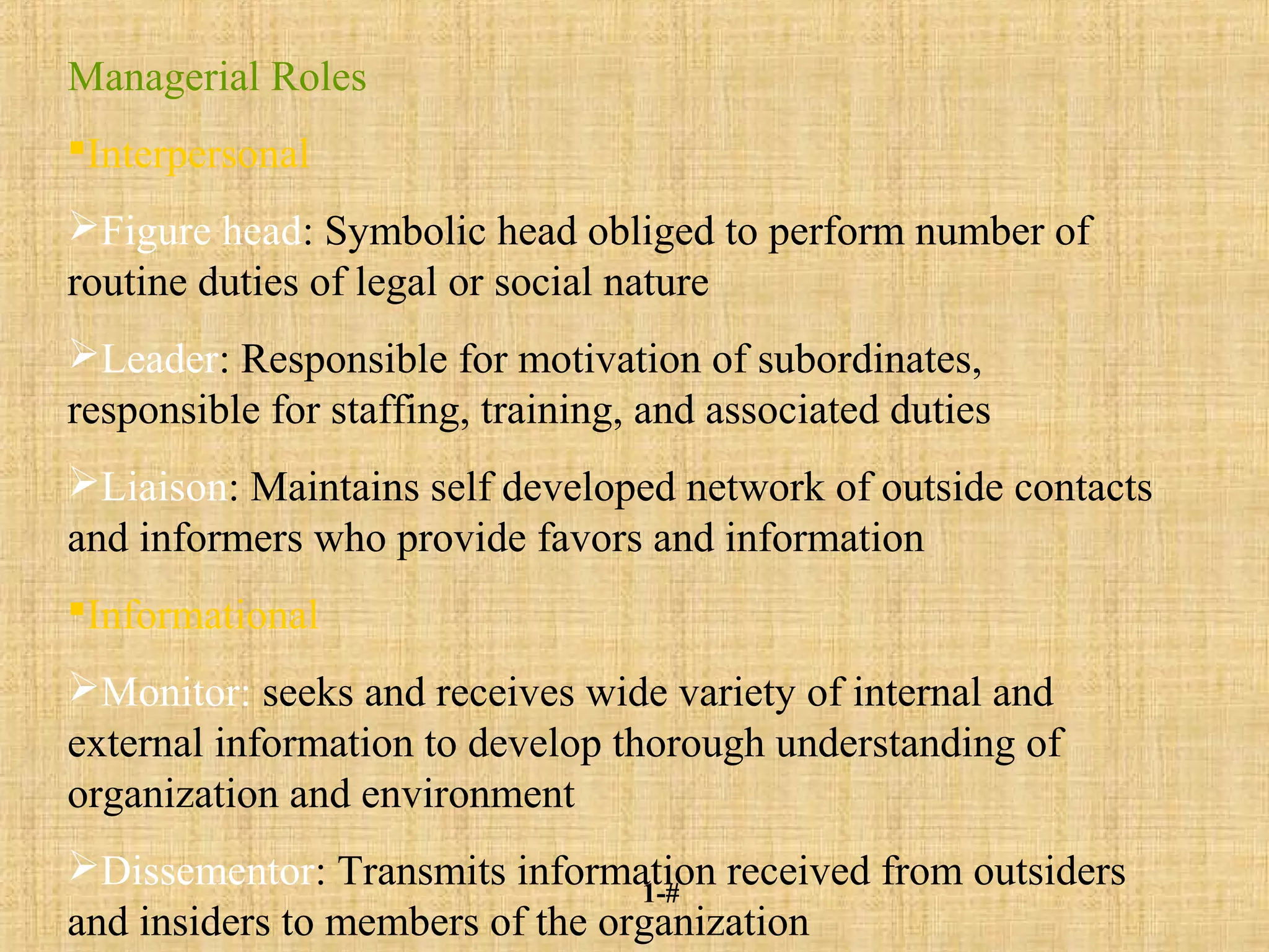 1-#
Managerial Roles
Interpersonal
Figure head: Symbolic head obliged to perform number of
routine duties of legal or social nature
Leader: Responsible for motivation of subordinates,
responsible for staffing, training, and associated duties
Liaison: Maintains self developed network of outside contacts
and informers who provide favors and information
Informational
Monitor: seeks and receives wide variety of internal and
external information to develop thorough understanding of
organization and environment
Dissementor: Transmits information received from outsiders
and insiders to members of the organization
 