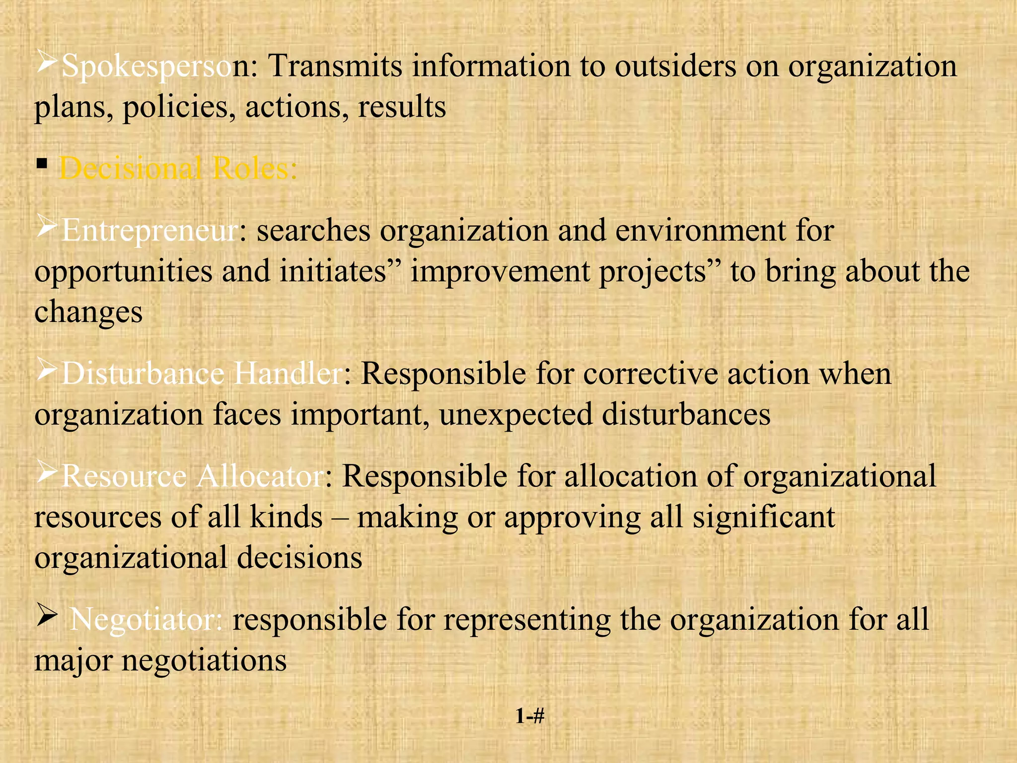 1-#
Spokesperson: Transmits information to outsiders on organization
plans, policies, actions, results
 Decisional Roles:
Entrepreneur: searches organization and environment for
opportunities and initiates” improvement projects” to bring about the
changes
Disturbance Handler: Responsible for corrective action when
organization faces important, unexpected disturbances
Resource Allocator: Responsible for allocation of organizational
resources of all kinds – making or approving all significant
organizational decisions
 Negotiator: responsible for representing the organization for all
major negotiations
 
