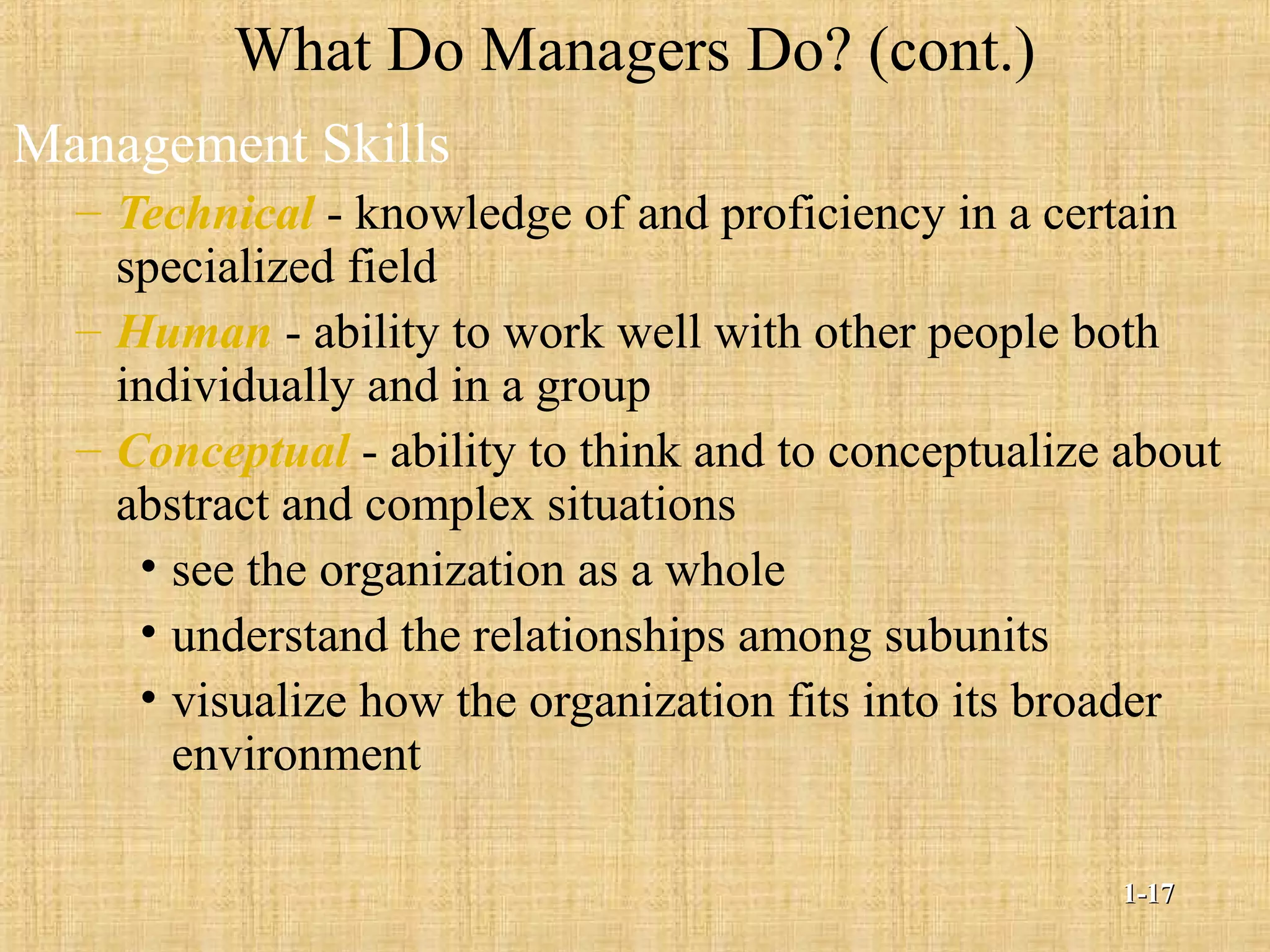 What Do Managers Do? (cont.)
Management Skills
– Technical - knowledge of and proficiency in a certain
specialized field
– Human - ability to work well with other people both
individually and in a group
– Conceptual - ability to think and to conceptualize about
abstract and complex situations
• see the organization as a whole
• understand the relationships among subunits
• visualize how the organization fits into its broader
environment
1-1-1717
 
