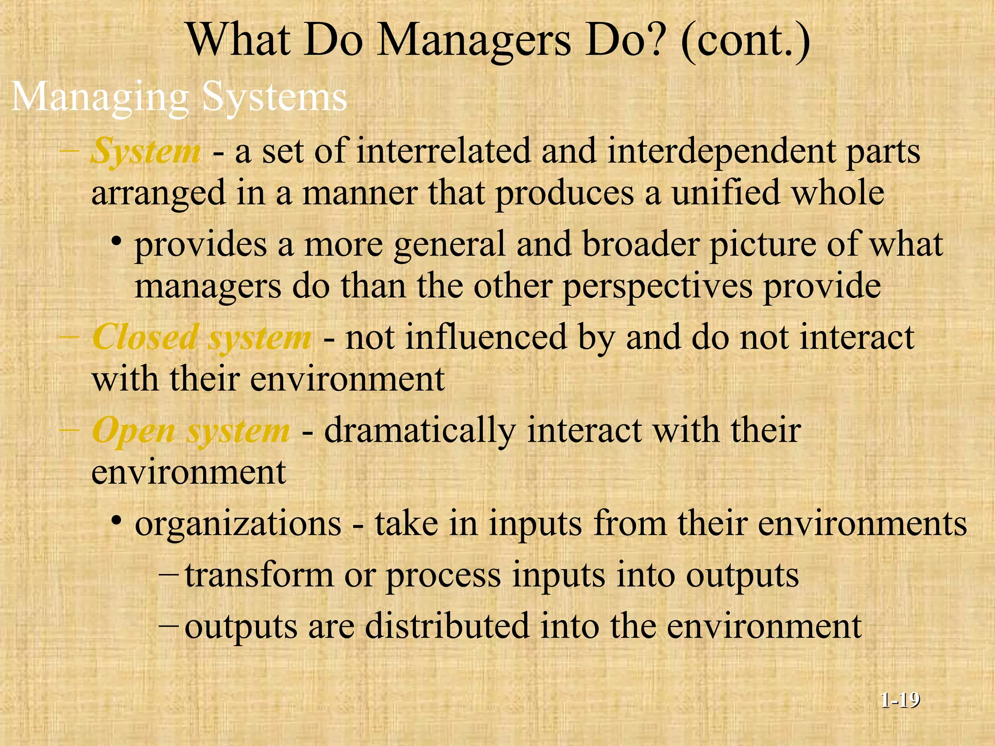 What Do Managers Do? (cont.)
Managing Systems
– System - a set of interrelated and interdependent parts
arranged in a manner that produces a unified whole
• provides a more general and broader picture of what
managers do than the other perspectives provide
– Closed system - not influenced by and do not interact
with their environment
– Open system - dramatically interact with their
environment
• organizations - take in inputs from their environments
–transform or process inputs into outputs
–outputs are distributed into the environment
1-1-1919
 