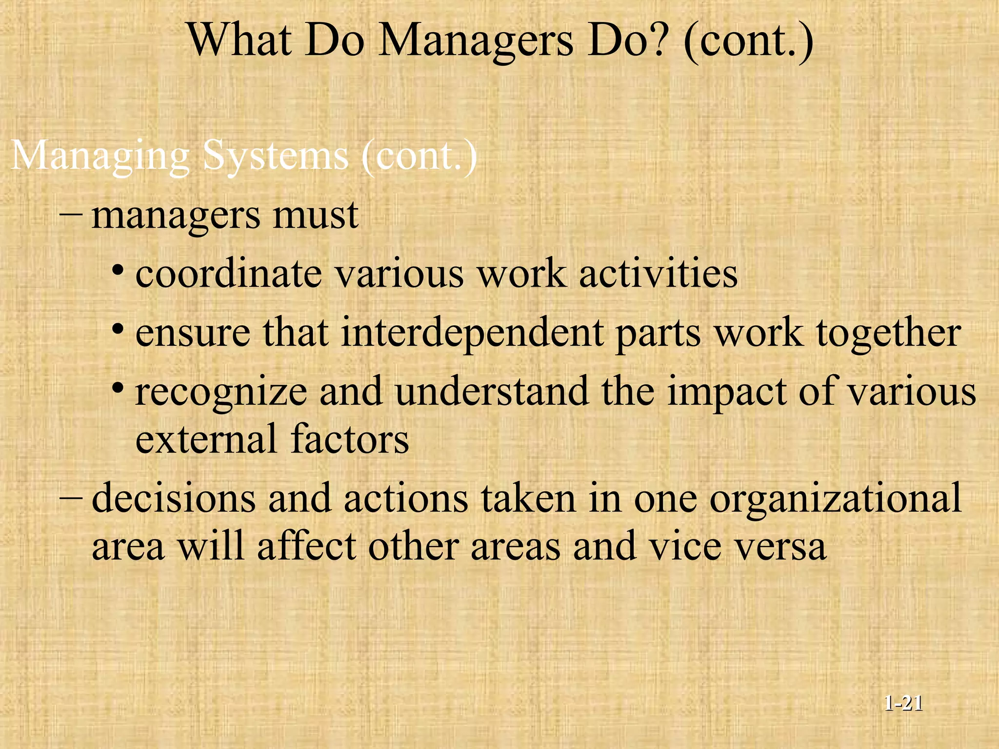 What Do Managers Do? (cont.)
Managing Systems (cont.)
– managers must
• coordinate various work activities
• ensure that interdependent parts work together
• recognize and understand the impact of various
external factors
– decisions and actions taken in one organizational
area will affect other areas and vice versa
1-1-2121
 