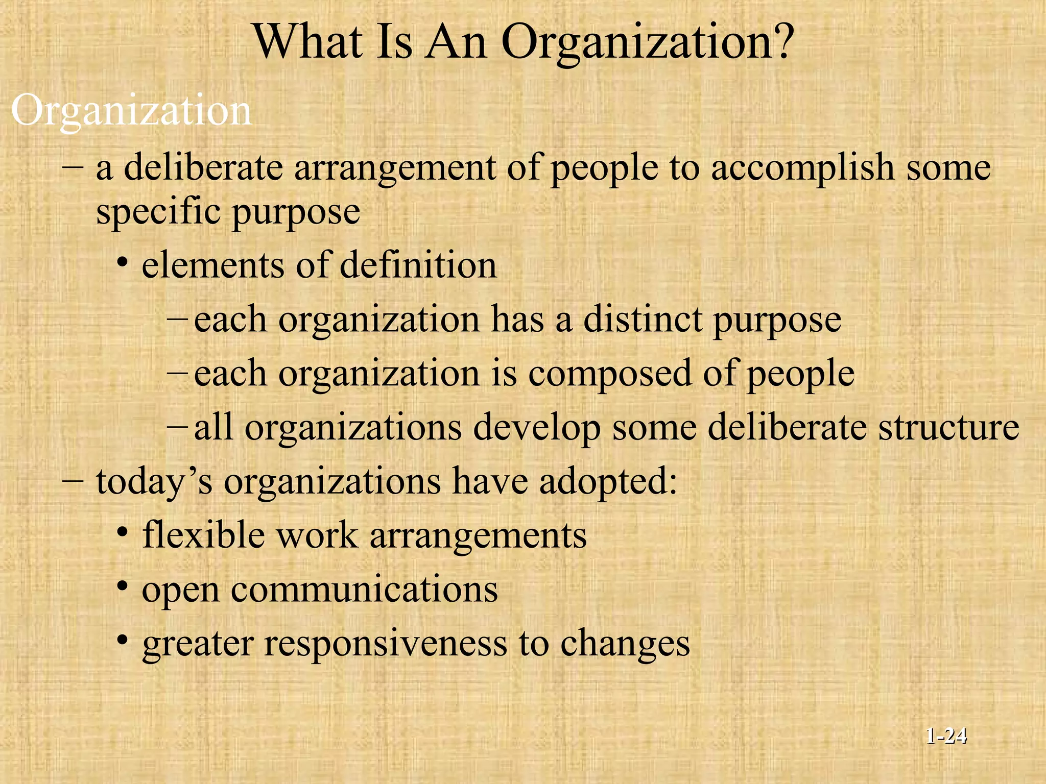 What Is An Organization?
Organization
– a deliberate arrangement of people to accomplish some
specific purpose
• elements of definition
–each organization has a distinct purpose
–each organization is composed of people
–all organizations develop some deliberate structure
– today’s organizations have adopted:
• flexible work arrangements
• open communications
• greater responsiveness to changes
1-1-2424
 