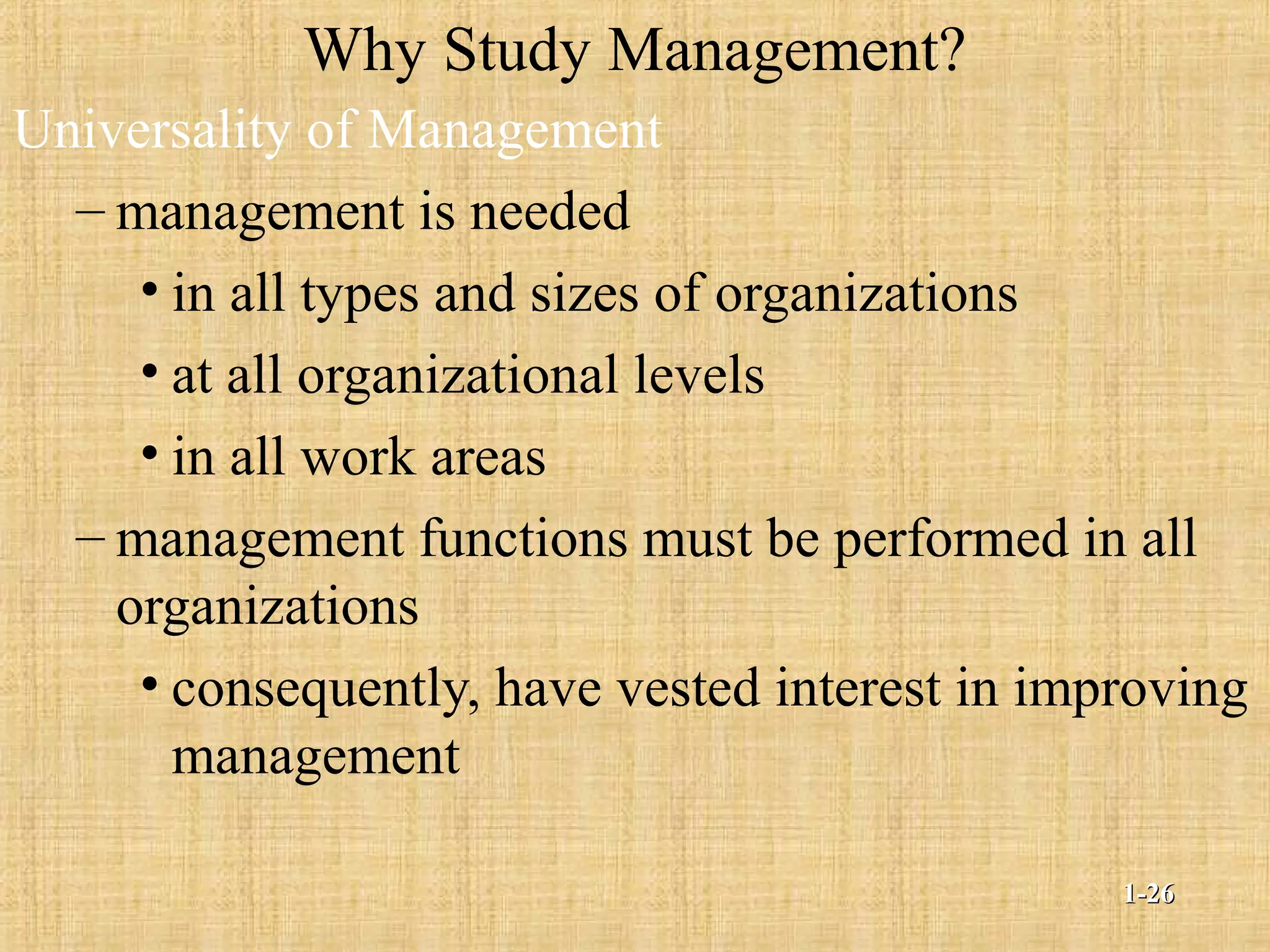 Why Study Management?
Universality of Management
– management is needed
• in all types and sizes of organizations
• at all organizational levels
• in all work areas
– management functions must be performed in all
organizations
• consequently, have vested interest in improving
management
1-1-2626
 
