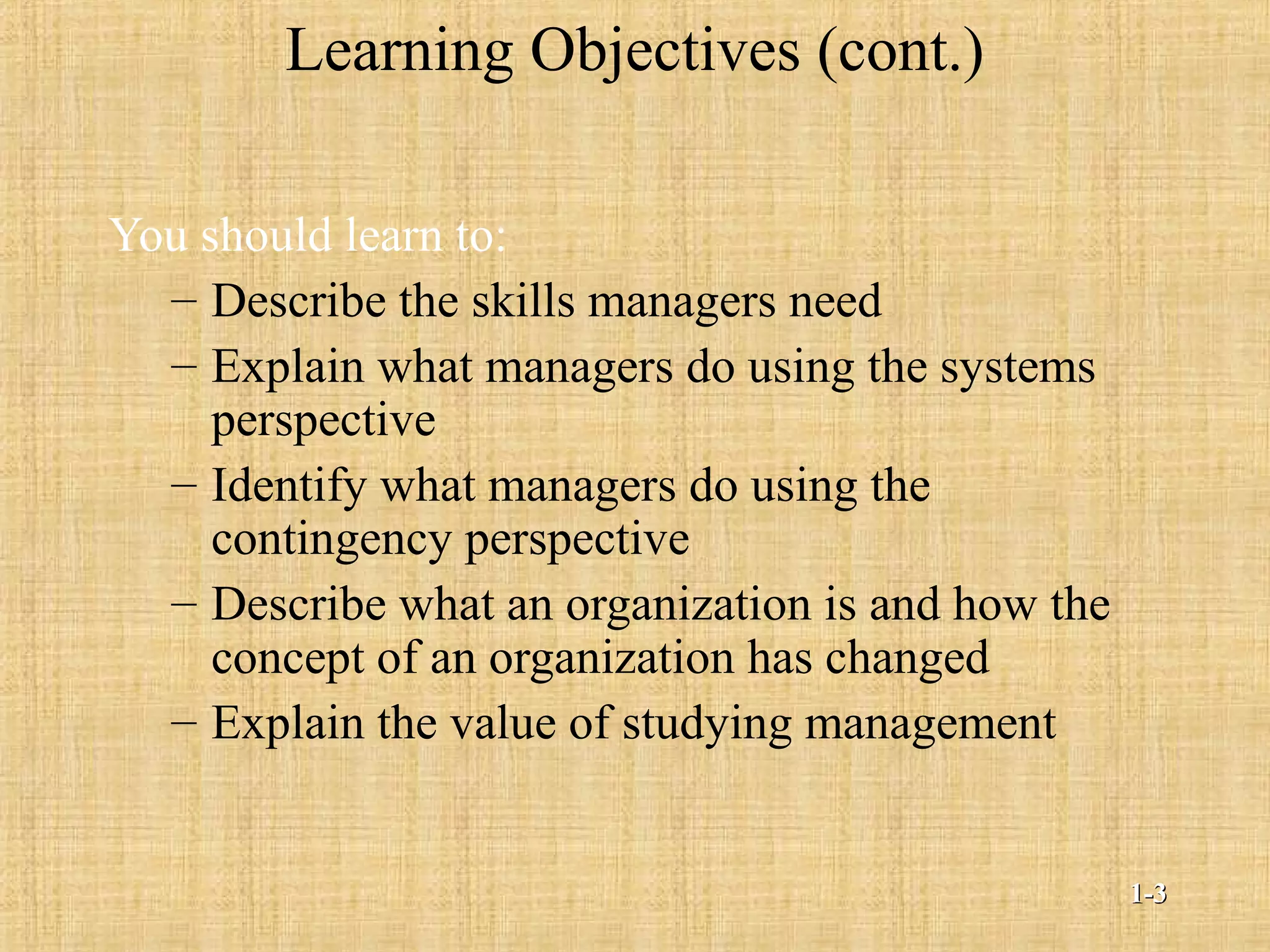 Learning Objectives (cont.)
You should learn to:
– Describe the skills managers need
– Explain what managers do using the systems
perspective
– Identify what managers do using the
contingency perspective
– Describe what an organization is and how the
concept of an organization has changed
– Explain the value of studying management
1-1-33
 