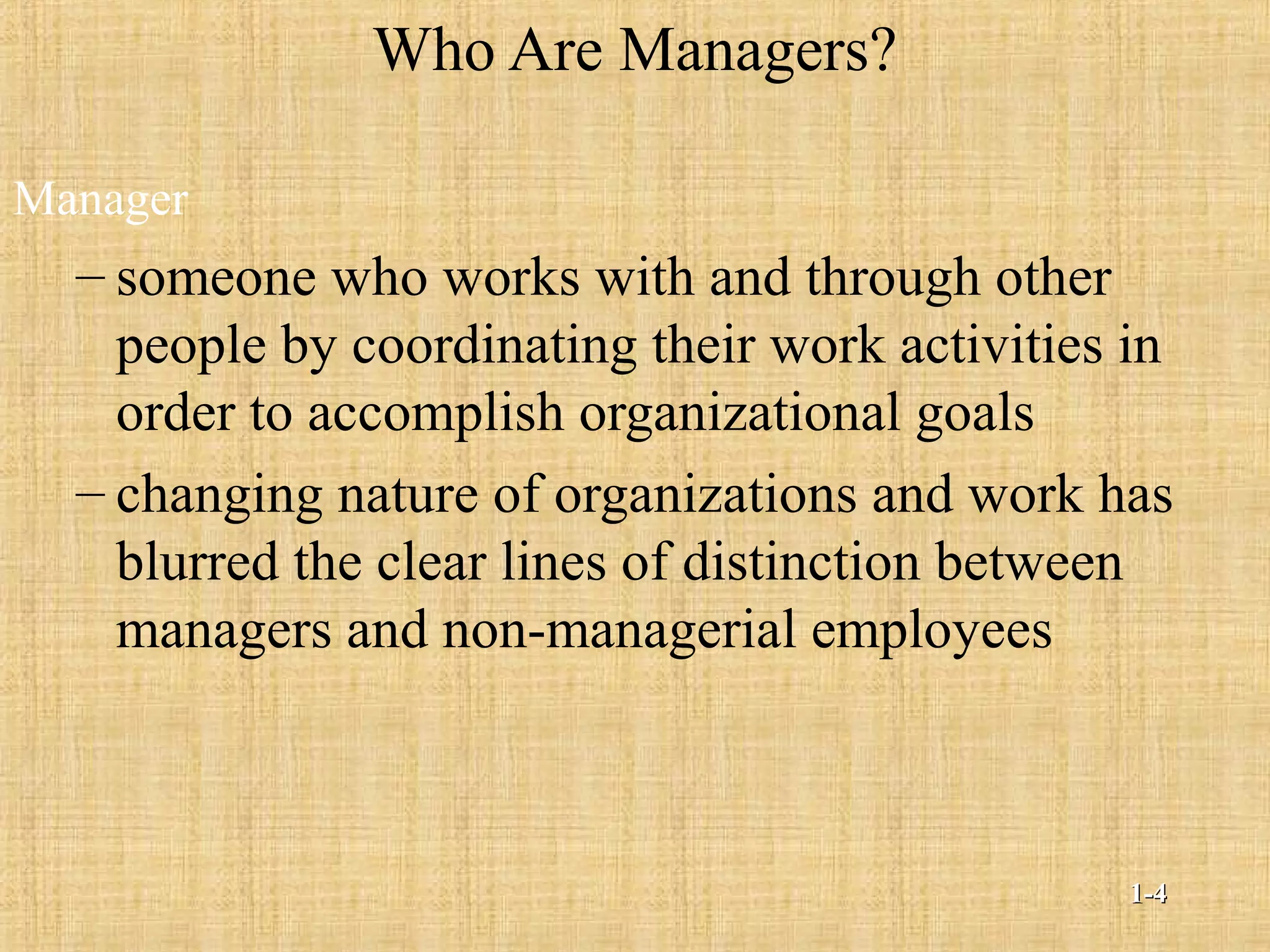 Who Are Managers?
Manager
– someone who works with and through other
people by coordinating their work activities in
order to accomplish organizational goals
– changing nature of organizations and work has
blurred the clear lines of distinction between
managers and non-managerial employees
1-1-44
 