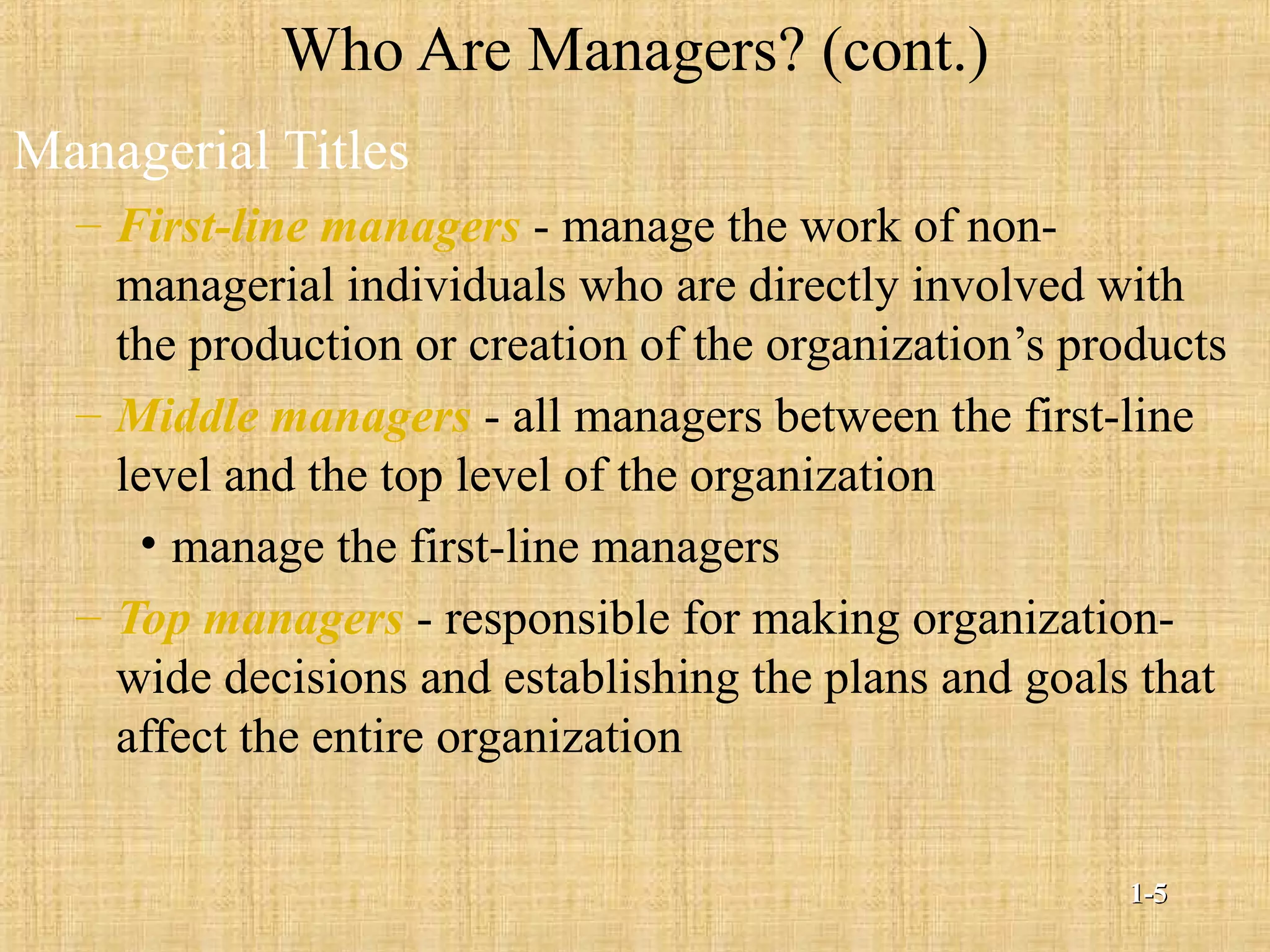 Who Are Managers? (cont.)
Managerial Titles
– First-line managers - manage the work of non-
managerial individuals who are directly involved with
the production or creation of the organization’s products
– Middle managers - all managers between the first-line
level and the top level of the organization
• manage the first-line managers
– Top managers - responsible for making organization-
wide decisions and establishing the plans and goals that
affect the entire organization
1-1-55
 