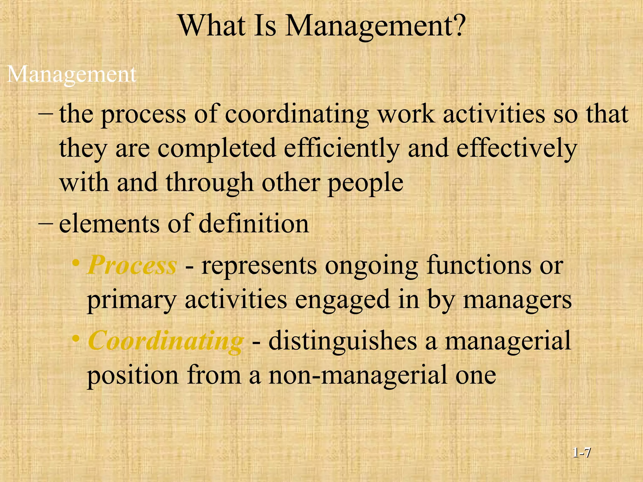 What Is Management?
Management
– the process of coordinating work activities so that
they are completed efficiently and effectively
with and through other people
– elements of definition
• Process - represents ongoing functions or
primary activities engaged in by managers
• Coordinating - distinguishes a managerial
position from a non-managerial one
1-1-77
 