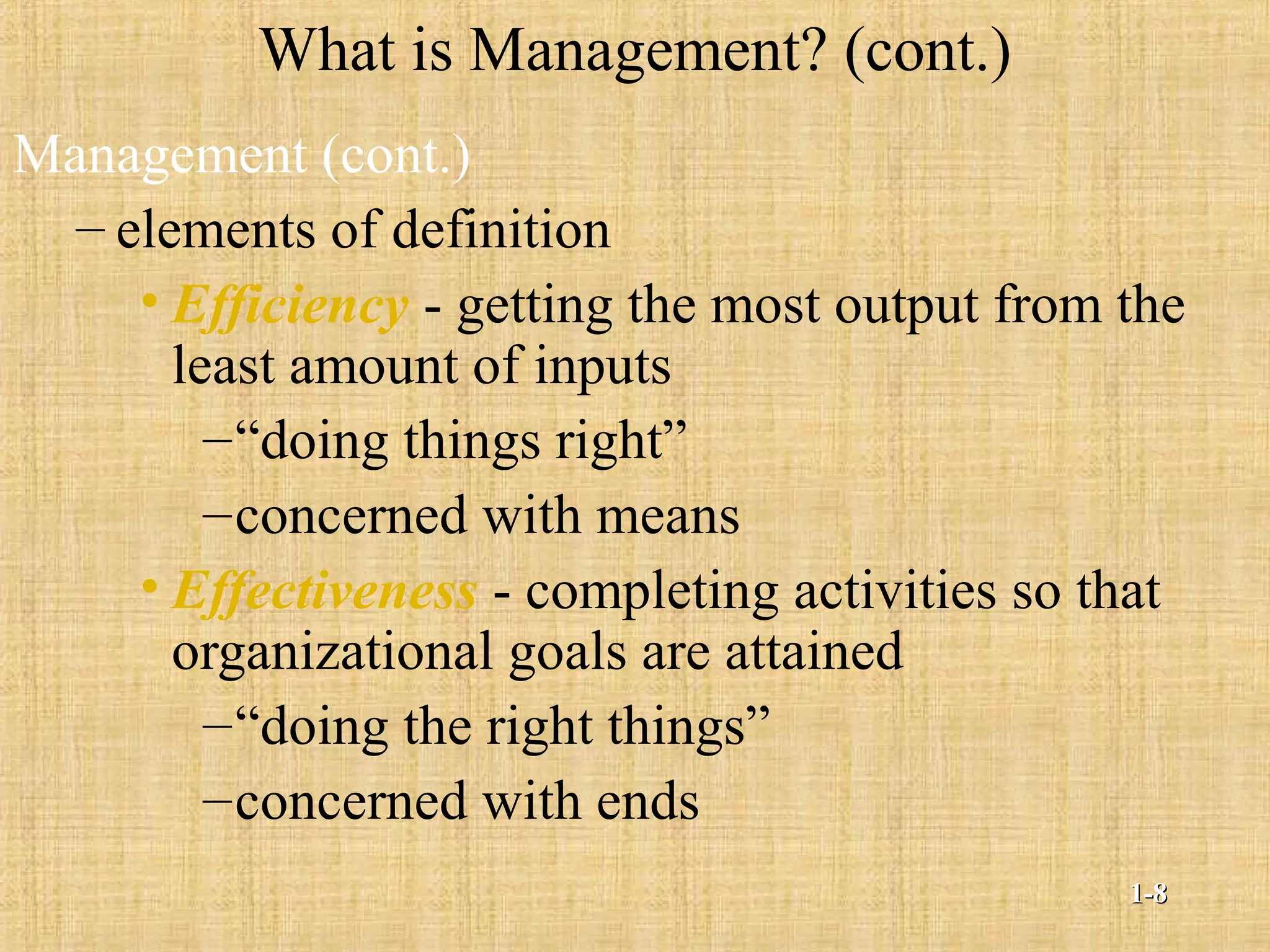 What is Management? (cont.)
Management (cont.)
– elements of definition
• Efficiency - getting the most output from the
least amount of inputs
–“doing things right”
–concerned with means
• Effectiveness - completing activities so that
organizational goals are attained
–“doing the right things”
–concerned with ends
1-1-88
 