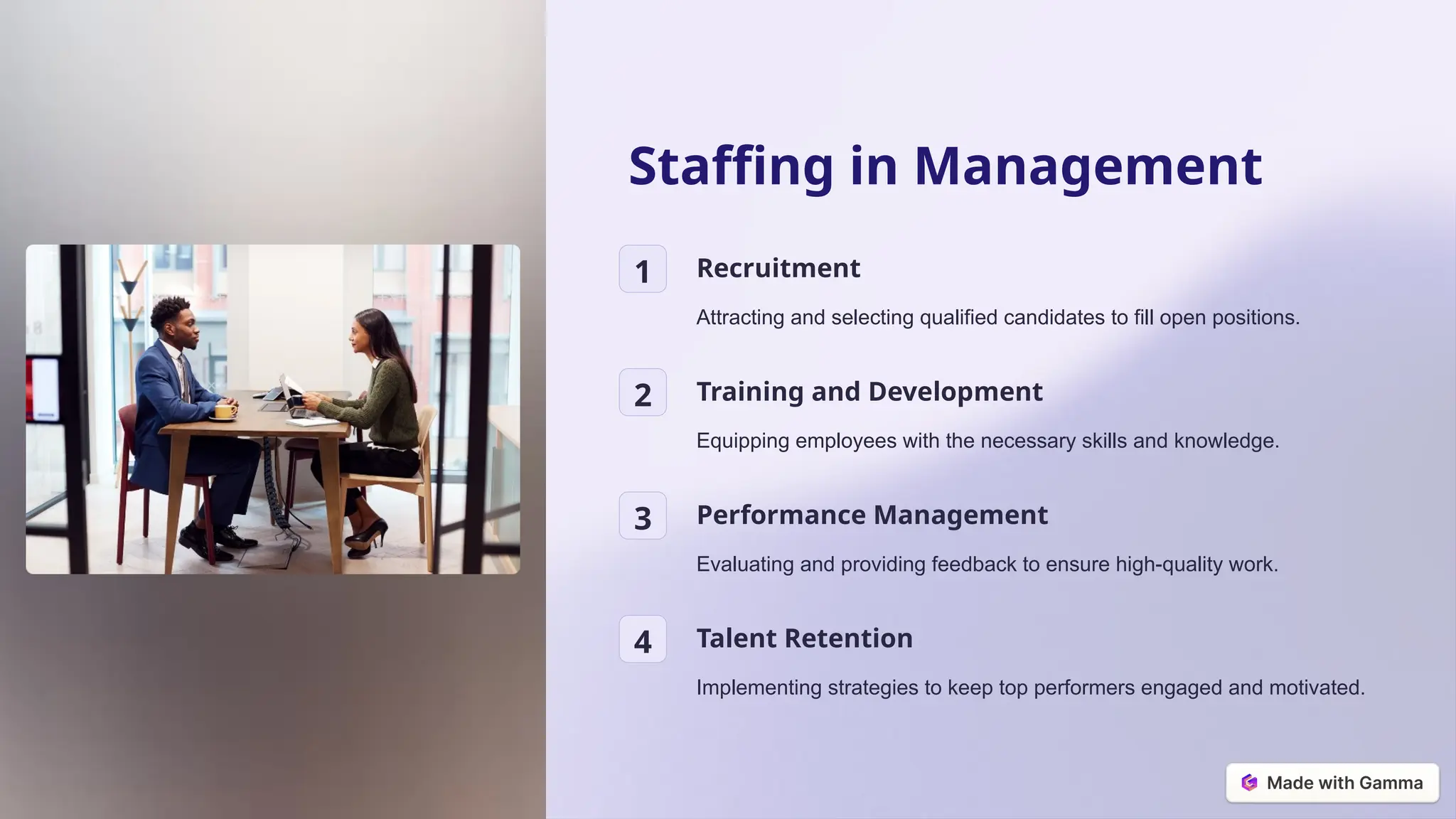 Staffing in Management
1 Recruitment
Attracting and selecting qualified candidates to fill open positions.
2 Training and Development
Equipping employees with the necessary skills and knowledge.
3 Performance Management
Evaluating and providing feedback to ensure high-quality work.
4 Talent Retention
Implementing strategies to keep top performers engaged and motivated.
 