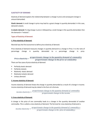 ELASTICITY OF DEMAND
Elasticity of demand explains the relationship between a change in price and consequent change in
amount demanded.
Elastic demand: A small change in price may lead to a great change in quantity demanded. In this case,
demand is elastic.
In-elastic demand: If a big change in price is followed by a small change in the quantity demanded, then
the demand in “inelastic”.
Types of Elasticity of Demand:
1. Price elasticity of demand:
Marshall was the first economist to define price elasticity of demand.
Price elasticity of demand measures changes in quantity demand to a change in Price. It is the ratio of
percentage change in quantity demanded to a percentage change in price.
𝑷𝒓𝒊𝒄𝒆 𝒆𝒍𝒂𝒔𝒕𝒊𝒄𝒊𝒕𝒚 =
𝒑𝒓𝒐𝒑𝒐𝒓𝒕𝒊𝒐𝒏𝒂𝒕𝒆 𝒄𝒉𝒂𝒏𝒈𝒆 𝒊𝒏 𝒕𝒉𝒆 𝒒𝒖𝒂𝒏𝒕𝒊𝒕𝒚 𝒅𝒆𝒎𝒂𝒏𝒅 𝒐𝒇 𝒄𝒐𝒎𝒎𝒐𝒅𝒊𝒕𝒚
𝒑𝒓𝒐𝒑𝒐𝒓𝒕𝒊𝒐𝒏𝒂𝒕𝒆 𝒄𝒉𝒂𝒏𝒈𝒆 𝒊𝒏 𝒕𝒉𝒆 𝒑𝒓𝒊𝒄𝒆 𝒐𝒇 𝒄𝒐𝒎𝒎𝒐𝒅𝒊𝒕𝒚
There are five cases of price elasticity of demand
▪ Perfectly elastic demand
▪ Perfectly inelastic
▪ Relatively elastic demand
▪ Relatively inelastic demand
▪ Unitary demand
2. Income elasticity of demand:
Income elasticity of demand shows the change in quantity demanded as a result of a change in income.
Income elasticity of demand may be slated in the form of a formula.
𝑖𝑛𝑐𝑜𝑚𝑒 𝑒𝑙𝑎𝑠𝑡𝑖𝑐𝑖𝑡𝑦 =
𝑝𝑟𝑜𝑝𝑜𝑟𝑡𝑖𝑜𝑛𝑎𝑡𝑒 𝑐ℎ𝑎𝑛𝑔𝑒 𝑖𝑛 𝑡ℎ𝑒 𝑞𝑢𝑎𝑛𝑡𝑖𝑡𝑦 𝑑𝑒𝑚𝑎𝑛𝑑 𝑜𝑓 𝑐𝑜𝑚𝑚𝑜𝑑𝑖𝑡𝑦
𝑝𝑟𝑜𝑝𝑜𝑟𝑡𝑖𝑜𝑛𝑎𝑡𝑒 𝑐ℎ𝑎𝑛𝑔𝑒 𝑖𝑛 𝑡ℎ𝑒 𝑖𝑛𝑐𝑜𝑚𝑒
3. Cross elasticity of Demand:
A change in the price of one commodity leads to a change in the quantity demanded of another
commodity. This is called a cross elasticity of demand. The formula for cross elasticity of demand is:
𝑖𝑛𝑐𝑜𝑚𝑒 𝑒𝑙𝑎𝑠𝑡𝑖𝑐𝑖𝑡𝑦 =
𝑝𝑟𝑜𝑝𝑜𝑟𝑡𝑖𝑜𝑛𝑎𝑡𝑒 𝑐ℎ𝑎𝑛𝑔𝑒 𝑖𝑛 𝑡ℎ𝑒 𝑞𝑢𝑎𝑛𝑡𝑖𝑡𝑦 𝑑𝑒𝑚𝑎𝑛𝑑 𝑜𝑓 𝑐𝑜𝑚𝑚𝑜𝑑𝑖𝑡𝑦 𝑥
𝑝𝑟𝑜𝑝𝑜𝑟𝑡𝑖𝑜𝑛𝑎𝑡𝑒 𝑐ℎ𝑎𝑛𝑔𝑒 𝑖𝑛 𝑡ℎ𝑒 price of commodity y
 