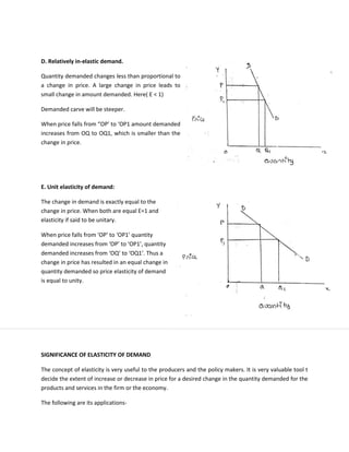 D. Relatively in-elastic demand.
Quantity demanded changes less than proportional to
a change in price. A large change in price leads to
small change in amount demanded. Here( E < 1)
Demanded carve will be steeper.
When price falls from “OP’ to ‘OP1 amount demanded
increases from OQ to OQ1, which is smaller than the
change in price.
E. Unit elasticity of demand:
The change in demand is exactly equal to the
change in price. When both are equal E=1 and
elasticity if said to be unitary.
When price falls from ‘OP’ to ‘OP1’ quantity
demanded increases from ‘OP’ to ‘OP1’, quantity
demanded increases from ‘OQ’ to ‘OQ1’. Thus a
change in price has resulted in an equal change in
quantity demanded so price elasticity of demand
is equal to unity.
SIGNIFICANCE OF ELASTICITY OF DEMAND
The concept of elasticity is very useful to the producers and the policy makers. It is very valuable tool t
decide the extent of increase or decrease in price for a desired change in the quantity demanded for the
products and services in the firm or the economy.
The following are its applications-
 