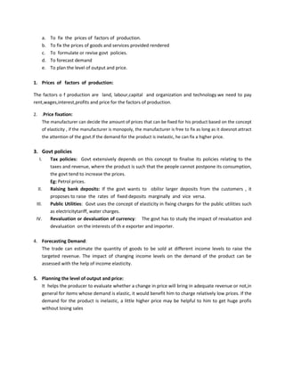 a. To fix the prices of factors of production.
b. To fix the prices of goods and services provided rendered
c. To formulate or revise govt policies.
d. To forecast demand
e. To plan the level of output and price.
1. Prices of factors of production:
The factors o f production are land, labour,capital and organization and technology.we need to pay
rent,wages,interest,profits and price for the factors of production.
2. .Price fixation:
The manufacturer can decide the amount of prices that can be fixed for his product based on the concept
of elasticity , if the manufacturer is monopoly, the manufacturer is free to fix as long as it doesnot attract
the attention of the govt.If the demand for the product is inelastic, he can fix a higher price.
3. Govt policies
I. Tax policies: Govt extensively depends on this concept to finalise its policies relating to the
taxes and revenue, where the product is such that the people cannot postpone its consumption,
the govt tend to increase the prices.
Eg: Petrol prices.
II. Raising bank deposits: If the govt wants to obilisr larger deposits from the customers , it
proposes to raise the rates of fixed deposits marginally and vice versa.
III. Public Utilities: Govt uses the concept of elasticity in fixing charges for the public utilities such
as electricitytariff, water charges.
IV. Revaluation or devaluation of currency: The govt has to study the impact of revaluation and
devaluation on the interests of th e exporter and importer.
4. Forecasting Demand:
The trade can estimate the quantity of goods to be sold at different income levels to raise the
targeted revenue. The impact of changing income levels on the demand of the product can be
assessed with the help of income elasticity.
5. Planning the level of output and price:
It helps the producer to evaluate whether a change in price will bring in adequate revenue or not,in
general for items whose demand is elastic, it would benefit him to charge relatively low prices. If the
demand for the product is inelastic, a little higher price may be helpful to him to get huge profis
without losing sales
 