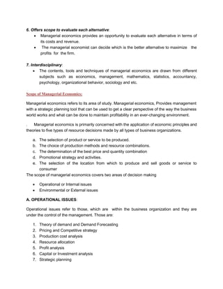 6. Offers scope to evaluate each alternative:
• Managerial economics provides an opportunity to evaluate each alternative in terms of
its costs and revenue.
• The managerial economist can decide which is the better alternative to maximize the
profits for the firm.
7. Interdisciplinary:
• The contents, tools and techniques of managerial economics are drawn from different
subjects such as economics, management, mathematics, statistics, accountancy,
psychology, organizational behavior, sociology and etc.
Scope of Managerial Economics:
Managerial economics refers to its area of study. Managerial economics, Provides management
with a strategic planning tool that can be used to get a clear perspective of the way the business
world works and what can be done to maintain profitability in an ever-changing environment.
. Managerial economics is primarily concerned with the application of economic principles and
theories to five types of resource decisions made by all types of business organizations.
a. The selection of product or service to be produced.
b. The choice of production methods and resource combinations.
c. The determination of the best price and quantity combination
d. Promotional strategy and activities.
e. The selection of the location from which to produce and sell goods or service to
consumer
The scope of managerial economics covers two areas of decision making
• Operational or Internal issues
• Environmental or External issues
A. OPERATIONAL ISSUES:
Operational issues refer to those, which are within the business organization and they are
under the control of the management. Those are:
1. Theory of demand and Demand Forecasting
2. Pricing and Competitive strategy
3. Production cost analysis
4. Resource allocation
5. Profit analysis
6. Capital or Investment analysis
7. Strategic planning
 