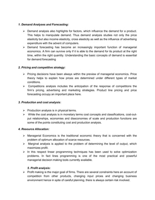 1. Demand Analyses and Forecasting:
➢ Demand analysis also highlights for factors, which influence the demand for a product.
This helps to manipulate demand. Thus demand analysis studies not only the price
elasticity but also income elasticity, cross elasticity as well as the influence of advertising
expenditure with the advent of computers.
➢ Demand forecasting has become an increasingly important function of managerial
economics. A firm can survive only if it is able to the demand for its product at the right
time, within the right quantity. Understanding the basic concepts of demand is essential
for demand forecasting
2. Pricing and competitive strategy:
➢ Pricing decisions have been always within the preview of managerial economics. Price
theory helps to explain how prices are determined under different types of market
conditions.
➢ Competitions analysis includes the anticipation of the response of competitions the
firm’s pricing, advertising and marketing strategies. Product line pricing and price
forecasting occupy an important place here.
3. Production and cost analysis:
➢ Production analysis is in physical terms.
➢ While the cost analysis is in monetary terms cost concepts and classifications, cost-out-
put relationships, economies and diseconomies of scale and production functions are
some of the points constituting cost and production analysis.
4. Resource Allocation:
➢ Managerial Economics is the traditional economic theory that is concerned with the
problem of optimum allocation of scarce resources.
➢ Marginal analysis is applied to the problem of determining the level of output, which
maximizes profit.
➢ In this respect linear programming techniques has been used to solve optimization
problems. In fact lines programming is one of the most practical and powerful
managerial decision making tools currently available.
5. Profit analysis:
➢ Profit making is the major goal of firms. There are several constraints here an account of
competition from other products, changing input prices and changing business
environment hence in spite of careful planning, there is always certain risk involved.
 