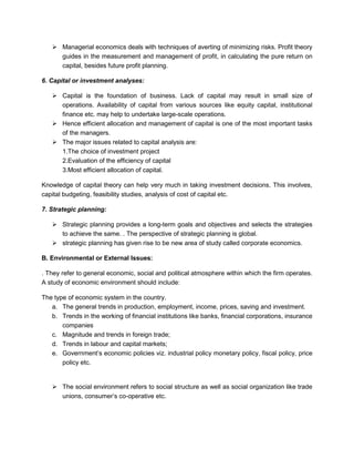 ➢ Managerial economics deals with techniques of averting of minimizing risks. Profit theory
guides in the measurement and management of profit, in calculating the pure return on
capital, besides future profit planning.
6. Capital or investment analyses:
➢ Capital is the foundation of business. Lack of capital may result in small size of
operations. Availability of capital from various sources like equity capital, institutional
finance etc. may help to undertake large-scale operations.
➢ Hence efficient allocation and management of capital is one of the most important tasks
of the managers.
➢ The major issues related to capital analysis are:
1.The choice of investment project
2.Evaluation of the efficiency of capital
3.Most efficient allocation of capital.
Knowledge of capital theory can help very much in taking investment decisions. This involves,
capital budgeting, feasibility studies, analysis of cost of capital etc.
7. Strategic planning:
➢ Strategic planning provides a long-term goals and objectives and selects the strategies
to achieve the same. . The perspective of strategic planning is global.
➢ strategic planning has given rise to be new area of study called corporate economics.
B. Environmental or External Issues:
. They refer to general economic, social and political atmosphere within which the firm operates.
A study of economic environment should include:
The type of economic system in the country.
a. The general trends in production, employment, income, prices, saving and investment.
b. Trends in the working of financial institutions like banks, financial corporations, insurance
companies
c. Magnitude and trends in foreign trade;
d. Trends in labour and capital markets;
e. Government’s economic policies viz. industrial policy monetary policy, fiscal policy, price
policy etc.
➢ The social environment refers to social structure as well as social organization like trade
unions, consumer’s co-operative etc.
 