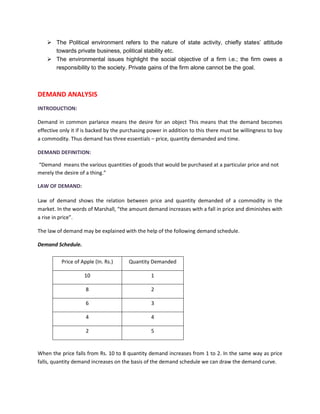 ➢ The Political environment refers to the nature of state activity, chiefly states’ attitude
towards private business, political stability etc.
➢ The environmental issues highlight the social objective of a firm i.e.; the firm owes a
responsibility to the society. Private gains of the firm alone cannot be the goal.
DEMAND ANALYSIS
INTRODUCTION:
Demand in common parlance means the desire for an object This means that the demand becomes
effective only it if is backed by the purchasing power in addition to this there must be willingness to buy
a commodity. Thus demand has three essentials – price, quantity demanded and time.
DEMAND DEFINITION:
“Demand means the various quantities of goods that would be purchased at a particular price and not
merely the desire of a thing.”
LAW OF DEMAND:
Law of demand shows the relation between price and quantity demanded of a commodity in the
market. In the words of Marshall, “the amount demand increases with a fall in price and diminishes with
a rise in price”.
The law of demand may be explained with the help of the following demand schedule.
Demand Schedule.
When the price falls from Rs. 10 to 8 quantity demand increases from 1 to 2. In the same way as price
falls, quantity demand increases on the basis of the demand schedule we can draw the demand curve.
Price of Apple (In. Rs.) Quantity Demanded
10 1
8 2
6 3
4 4
2 5
 