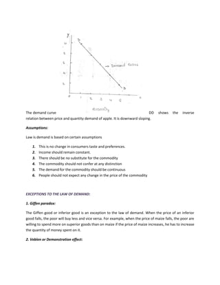 The demand curve DD shows the inverse
relation between price and quantity demand of apple. It is downward sloping.
Assumptions:
Law is demand is based on certain assumptions
1. This is no change in consumers taste and preferences.
2. Income should remain constant.
3. There should be no substitute for the commodity
4. The commodity should not confer at any distinction
5. The demand for the commodity should be continuous
6. People should not expect any change in the price of the commodity
EXCEPTIONS TO THE LAW OF DEMAND:
1. Giffen paradox:
The Giffen good or inferior good is an exception to the law of demand. When the price of an inferior
good falls, the poor will buy less and vice versa. For example, when the price of maize falls, the poor are
willing to spend more on superior goods than on maize if the price of maize increases, he has to increase
the quantity of money spent on it.
2. Veblen or Demonstration effect:
 