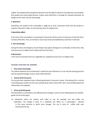 ‘Veblan’ has explained the exceptional demand curve through his doctrine of conspicuous consumption.
Rich people buy certain good because it gives social distinction or prestige for example diamonds are
bought by the richer class for the prestige
3. Ignorance:
Sometimes, the quality of the commodity is Judge by its price. Consumers think that the product is
superior if the price is high. As such they buy more at a higher price.
4.Speculative effect:
If the price of the commodity is increasing the consumers will buy more of it because of the fear that it
increase still further, Thus, an increase in price may not be accomplished by a decrease in demand.
5. Fear of shortage:
During the times of emergency of war People may expect shortage of a commodity. At that time, they
may buy more at a higher price to keep stocks for the future.
6.Necessaries:
In the case of necessaries like rice, vegetables etc. people buy more even at a higher price.
FACTORS EFFECTING THE DEMAND:
▪ Price of the Commodity:
The relation between price and demand is called the Law of Demand. It is not only the existing price but
also the expected changes in price, which affect demand.
▪ Income of the Consumer:
The second most important factor influencing demand is consumer income. IThe demand for a normal
commodity goes up when income rises and falls down when income falls. But in case of Giffen goods the
relationship is the opposite.
▪ Prices of related goods:
The demand for a commodity is also affected by the changes in prices of the related goods also. Related
goods can be of two types:
(i). Substitutes which can replace each other in use; for example, tea and coffee are
substitutes. The change in price of a substitute has effect on a commodity’s demand
in the same direction in which price changes. The rise in price of coffee shall raise
the demand for tea;
 
