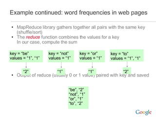 Example continued: word frequencies in web pages MapReduce library gathers together all pairs with the same key (shuffle/sort) The  reduce  function combines the values for a key In our case, compute the sum Output of reduce (usually 0 or 1 value) paired with key and saved “ be”, “2” “ not”, “1” “ or”, “1” “ to”, “2” key = “or” values = “1” “ 1” key = “be” values = “1”, “1” “ 2” key = “to” values = “1”, “1” “ 2” key = “not” values = “1” “ 1” 