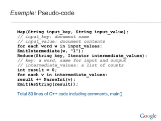 Example:  Pseudo-code Map(String input_key, String input_value): // input_key: document name // input_value: document contents for each word w in input_values: EmitIntermediate(w, "1"); Reduce(String key, Iterator intermediate_values): // key: a word, same for input and output // intermediate_values: a list of counts int result = 0; for each v in intermediate_values: result += ParseInt(v); Emit(AsString(result)); Total 80 lines of C++ code including comments, main() 