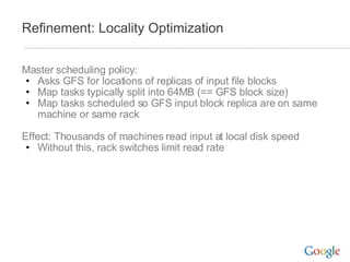 Refinement: Locality Optimization Master scheduling policy: Asks GFS for locations of replicas of input file blocks Map tasks typically split into 64MB (== GFS block size) Map tasks scheduled so GFS input block replica are on same machine or same rack Effect: Thousands of machines read input at local disk speed Without this, rack switches limit read rate 