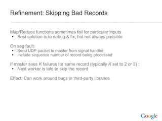Refinement: Skipping Bad Records Map/Reduce functions sometimes fail for particular inputs Best solution is to debug & fix, but not always possible On seg fault: Send UDP packet to master from signal handler Include sequence number of record being processed If master sees  K  failures for same record (typically  K  set to 2 or 3) : Next worker is told to skip the record Effect: Can work around bugs in third-party libraries 
