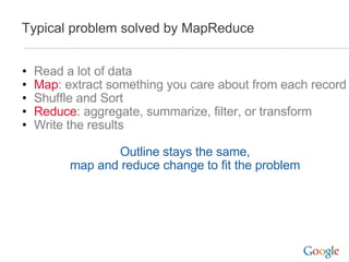 Typical problem solved by MapReduce Read a lot of data Map : extract something you care about from each record Shuffle and Sort Reduce : aggregate, summarize, filter, or transform Write the results Outline stays the same, map and reduce change to fit the problem 