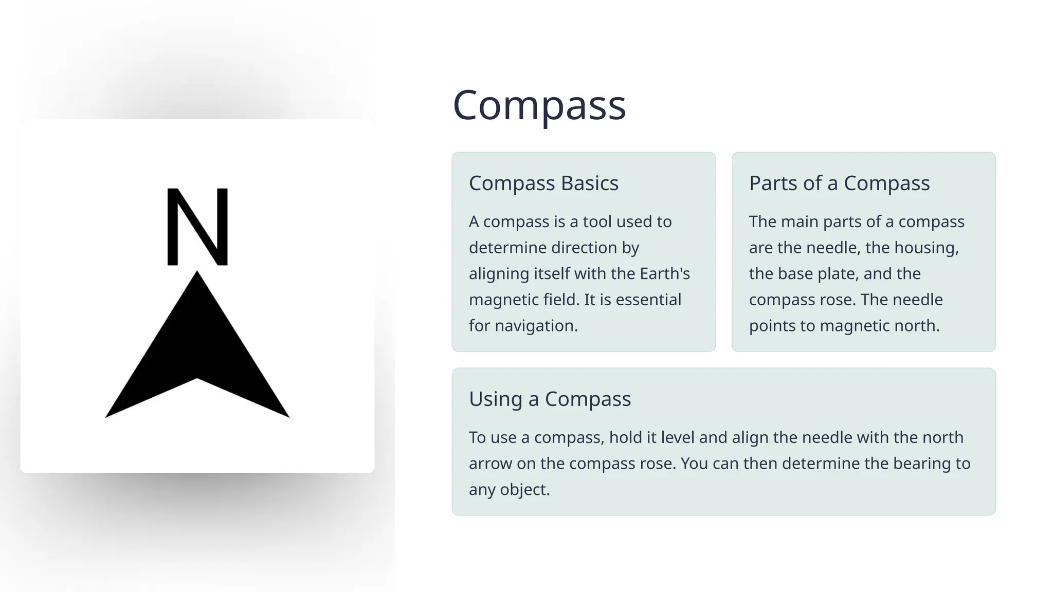 Compass
Compass Basics
A compass is a tool used to
determine direction by
aligning itself with the Earth's
magnetic field. It is essential
for navigation.
Parts of a Compass
The main parts of a compass
are the needle, the housing,
the base plate, and the
compass rose. The needle
points to magnetic north.
Using a Compass
To use a compass, hold it level and align the needle with the north
arrow on the compass rose. You can then determine the bearing to
any object.
 