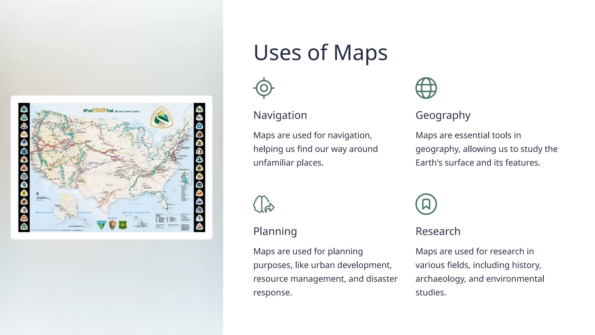 Uses of Maps
Navigation
Maps are used for navigation,
helping us find our way around
unfamiliar places.
Geography
Maps are essential tools in
geography, allowing us to study the
Earth's surface and its features.
Planning
Maps are used for planning
purposes, like urban development,
resource management, and disaster
response.
Research
Maps are used for research in
various fields, including history,
archaeology, and environmental
studies.
 