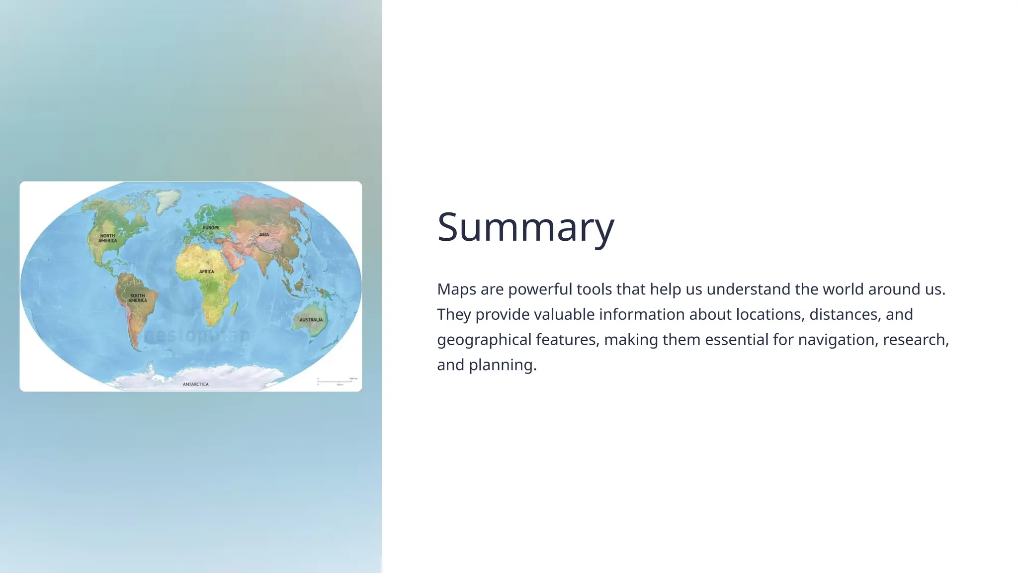 Summary
Maps are powerful tools that help us understand the world around us.
They provide valuable information about locations, distances, and
geographical features, making them essential for navigation, research,
and planning.
 